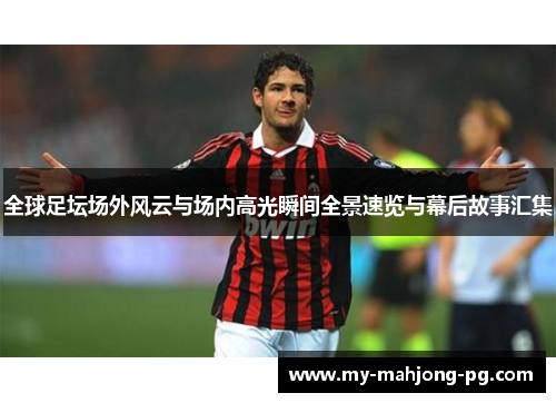 全球足坛场外风云与场内高光瞬间全景速览与幕后故事汇集
