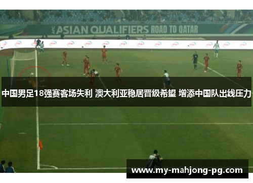 中国男足18强赛客场失利 澳大利亚稳居晋级希望 增添中国队出线压力 中国男足18强赛客场失利 澳大利亚稳居晋级希望 增添中国队出线压力