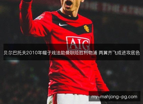 贝尔巴托夫2010年帽子戏法助曼联险胜利物浦 两翼齐飞成进攻底色